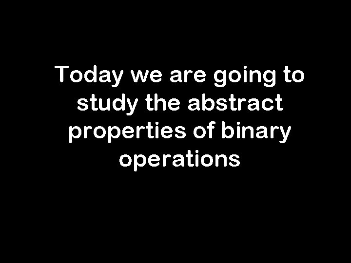 Today we are going to study the abstract properties of binary operations 