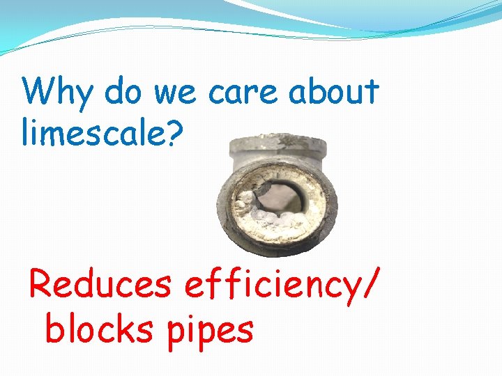 Why do we care about limescale? Reduces efficiency/ blocks pipes 