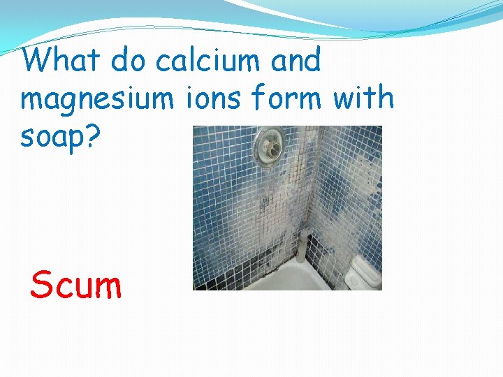 What do calcium and magnesium ions form with soap? Scum 