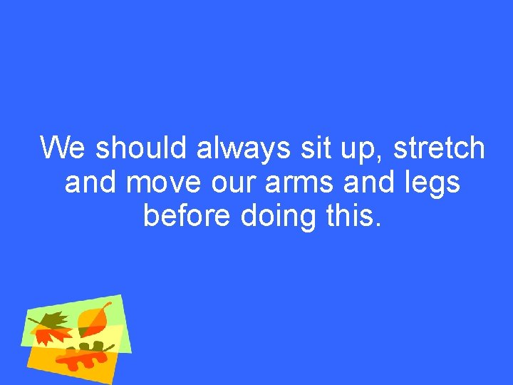 We should always sit up, stretch and move our arms and legs before doing