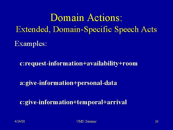 Domain Actions: Extended, Domain-Specific Speech Acts Examples: c: request-information+availability+room a: give-information+personal-data c: give-information+temporal+arrival 4/24/00