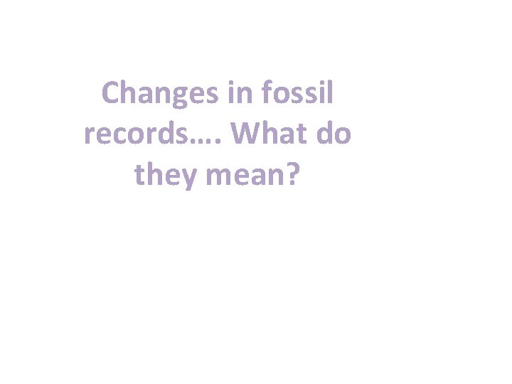 Changes in fossil records…. What do they mean? 