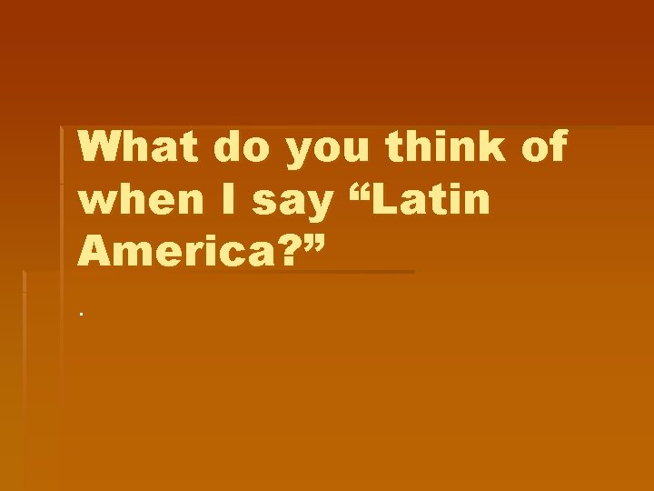 What do you think of when I say “Latin America? ”. What do you think of when I say “Latin America? ”.