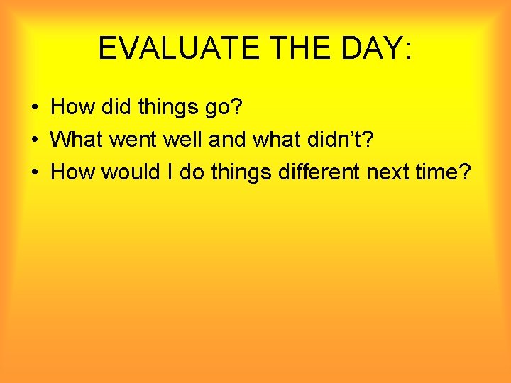 EVALUATE THE DAY: • How did things go? • What went well and what