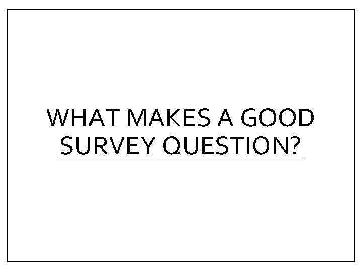 WHAT MAKES A GOOD SURVEY QUESTION? 
