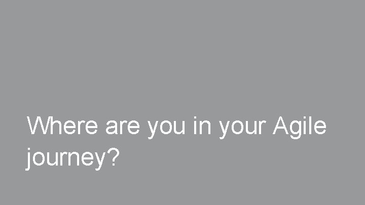 Where are you in your Agile journey? Where are you in your Agile journey?