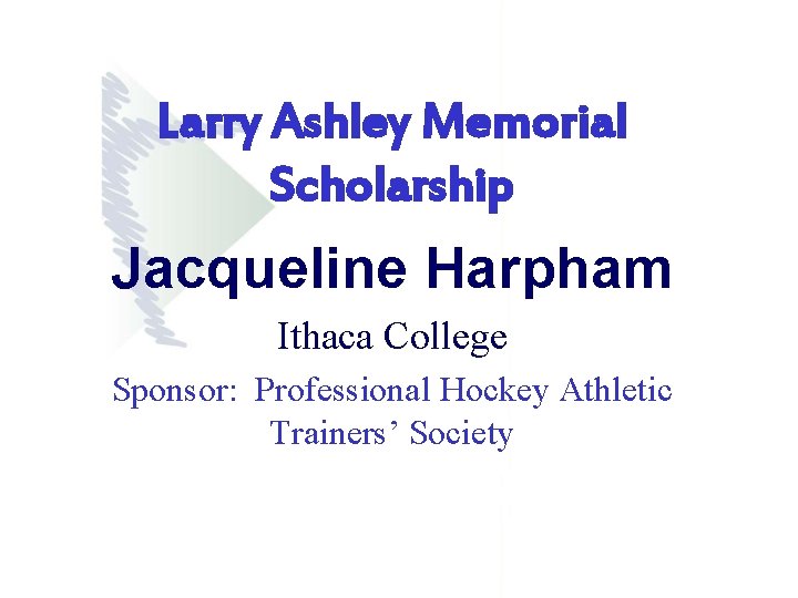 Larry Ashley Memorial Scholarship Jacqueline Harpham Ithaca College Sponsor: Professional Hockey Athletic Trainers’ Society Larry Ashley Memorial Scholarship Jacqueline Harpham Ithaca College Sponsor: Professional Hockey Athletic Trainers’ Society