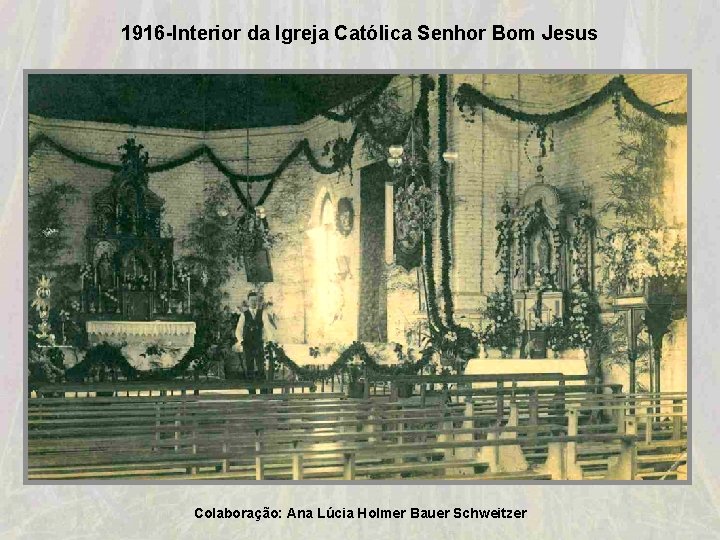1916 -Interior da Igreja Católica Senhor Bom Jesus Colaboração: Ana Lúcia Holmer Bauer Schweitzer 1916 -Interior da Igreja Católica Senhor Bom Jesus Colaboração: Ana Lúcia Holmer Bauer Schweitzer