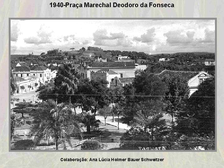 1940 -Praça Marechal Deodoro da Fonseca Colaboração: Ana Lúcia Holmer Bauer Schweitzer 1940 -Praça Marechal Deodoro da Fonseca Colaboração: Ana Lúcia Holmer Bauer Schweitzer