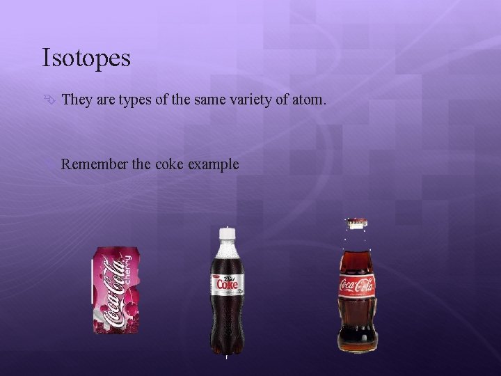 Isotopes They are types of the same variety of atom. Remember the coke example