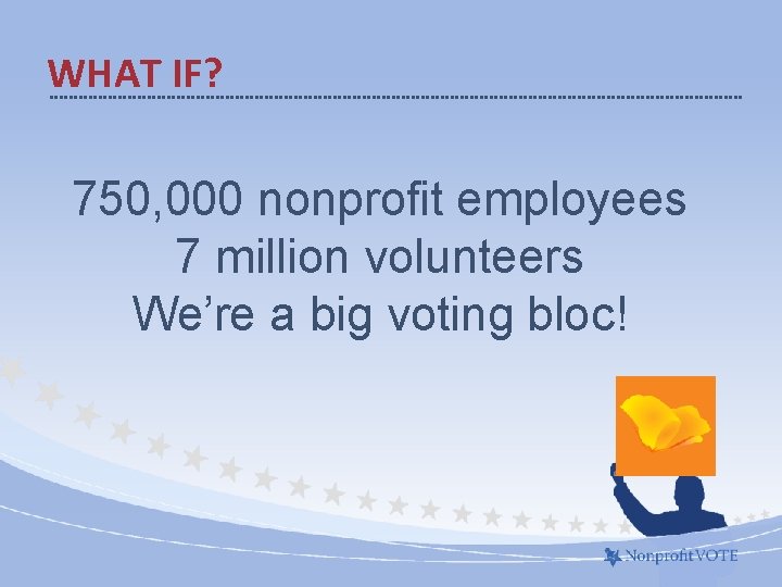 WHAT IF? 750, 000 nonprofit employees 7 million volunteers We’re a big voting bloc!