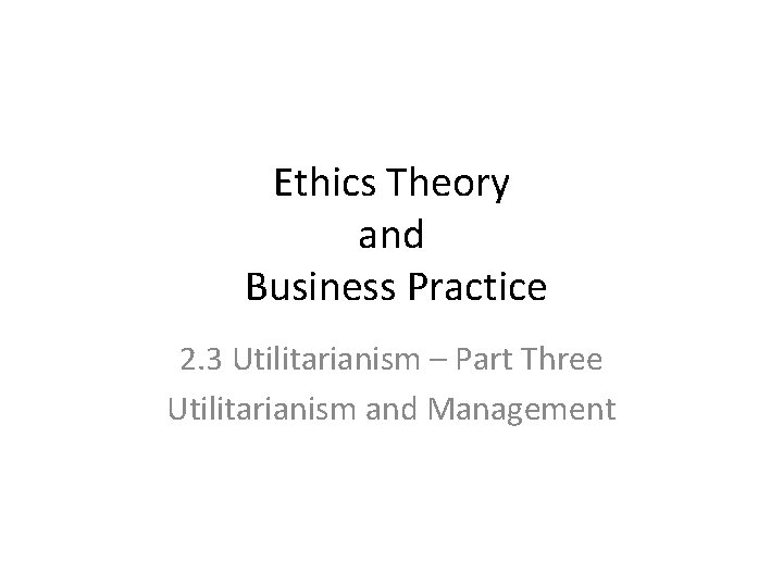 Ethics Theory and Business Practice 2. 3 Utilitarianism – Part Three Utilitarianism and Management