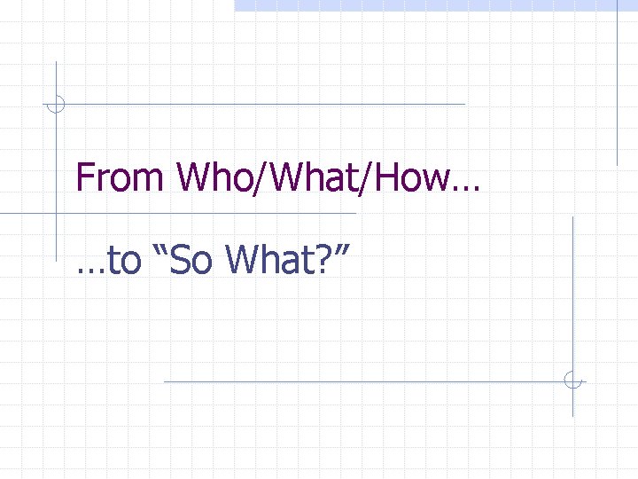 From Who/What/How… …to “So What? ” 