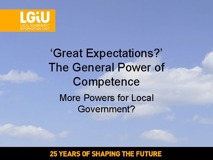 ‘Great Expectations? ’ The General Power of Competence More Powers for Local Government? ‘Great Expectations? ’ The General Power of Competence More Powers for Local Government?