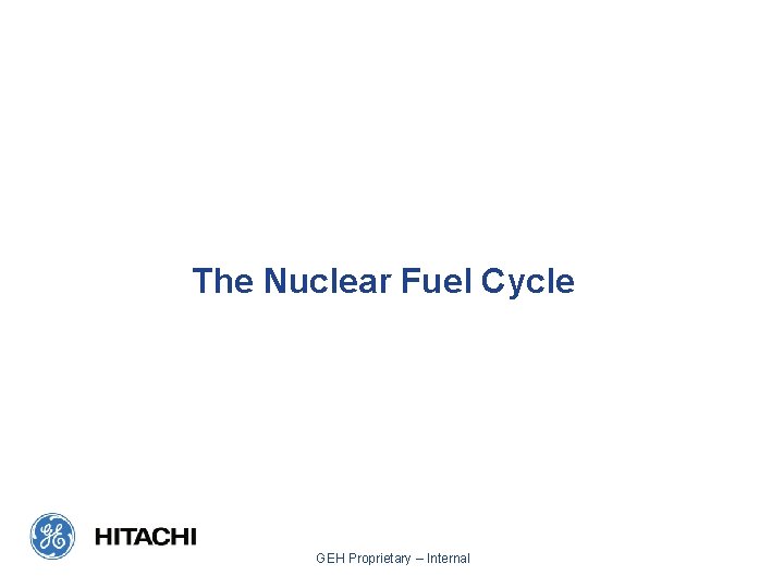 The Nuclear Fuel Cycle GEH Proprietary – Internal 