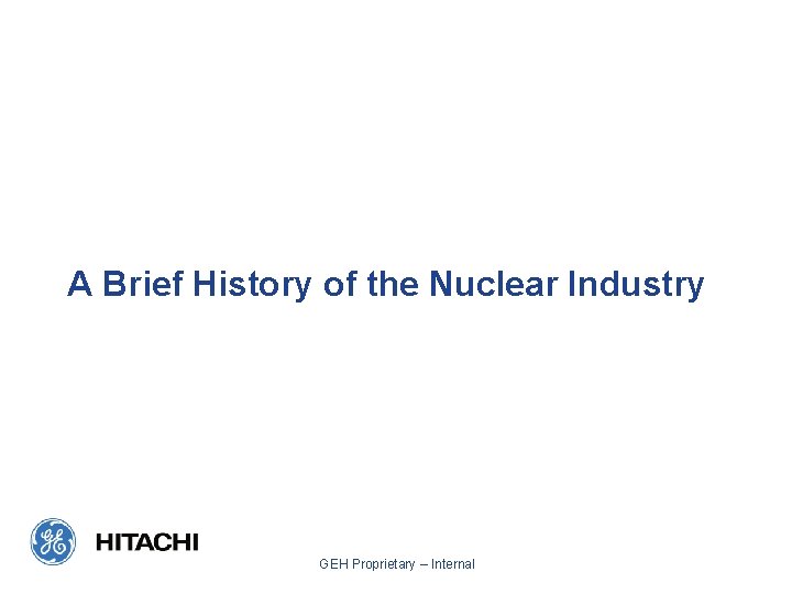 A Brief History of the Nuclear Industry GEH Proprietary – Internal A Brief History of the Nuclear Industry GEH Proprietary – Internal