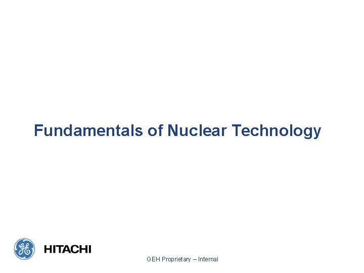 Fundamentals of Nuclear Technology GEH Proprietary – Internal 