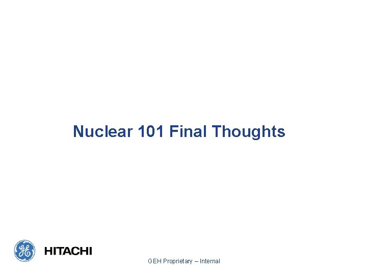 Nuclear 101 Final Thoughts GEH Proprietary – Internal 