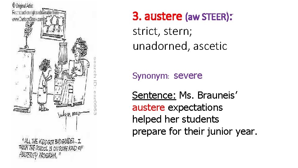 3. austere (aw STEER): strict, stern; unadorned, ascetic Synonym: severe Sentence: Ms. Brauneis’ austere