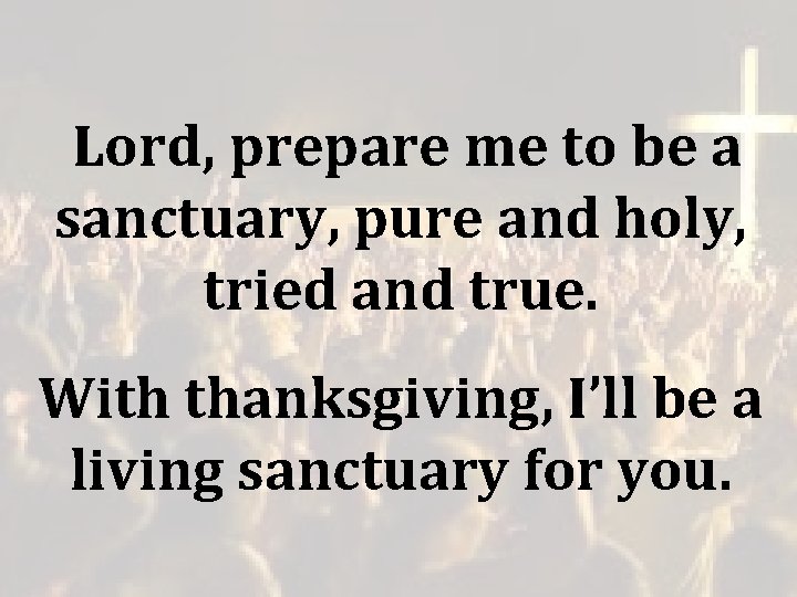 Lord, prepare me to be a sanctuary, pure and holy, tried and true. Lord, prepare me to be a sanctuary, pure and holy, tried and true.