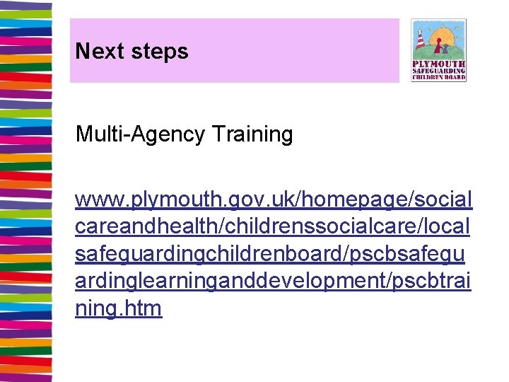 Next steps Multi-Agency Training www. plymouth. gov. uk/homepage/social careandhealth/childrenssocialcare/local safeguardingchildrenboard/pscbsafegu ardinglearninganddevelopment/pscbtrai ning. htm 