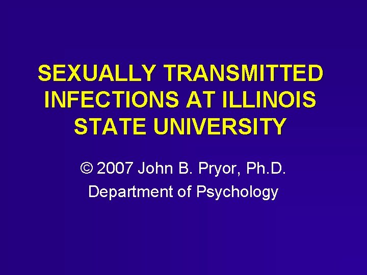 SEXUALLY TRANSMITTED INFECTIONS AT ILLINOIS STATE UNIVERSITY © 2007 John B. Pryor, Ph. D. SEXUALLY TRANSMITTED INFECTIONS AT ILLINOIS STATE UNIVERSITY © 2007 John B. Pryor, Ph. D.