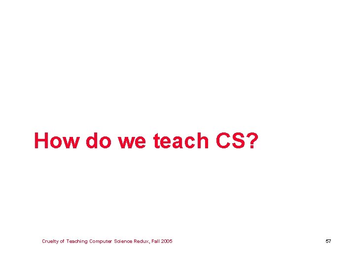 How do we teach CS? Cruelty of Teaching Computer Science Redux, Fall 2005 57