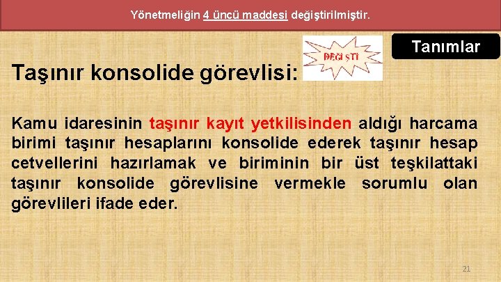 Yönetmeliğin 4 üncü maddesi değiştirilmiştir. Tanımlar Taşınır konsolide görevlisi: Kamu idaresinin taşınır kayıt yetkilisinden Yönetmeliğin 4 üncü maddesi değiştirilmiştir. Tanımlar Taşınır konsolide görevlisi: Kamu idaresinin taşınır kayıt yetkilisinden