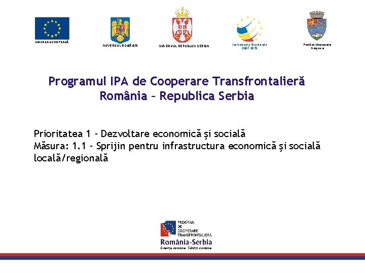 UNIUNEA EUROPEANĂ GUVERNUL ROM NIEI GUVERNUL REPUBLICII SERBIA Instrumente Structurale 2007 -2013 Primăria Municipiului