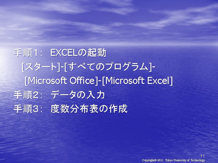 手順１：　EXCELの起動 [スタート]-[すべてのプログラム][Microsoft Office]-[Microsoft Excel] 手順２：　データの入力 手順３：　度数分布表の作成 11 Copyright© 2011 Tokyo University of Technology 