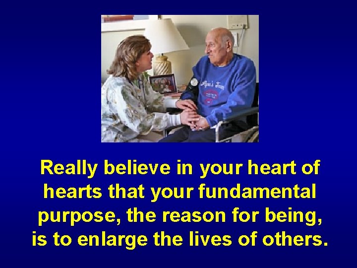 Really believe in your heart of hearts that your fundamental purpose, the reason for