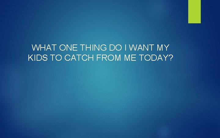 WHAT ONE THING DO I WANT MY KIDS TO CATCH FROM ME TODAY? 