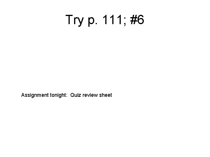 Try p. 111; #6 Assignment tonight: Quiz review sheet 