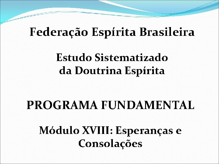 Federação Espírita Brasileira Estudo Sistematizado da Doutrina Espírita PROGRAMA FUNDAMENTAL Módulo XVIII: Esperanças e
