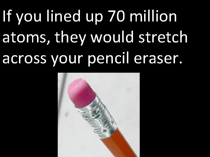 If you lined up 70 million atoms, they would stretch across your pencil eraser.