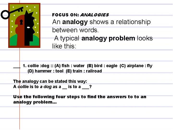 FOCUS ON: ANALOGIES An analogy shows a relationship between words. A typical analogy problem