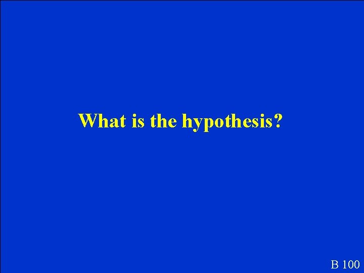 What is the hypothesis? B 100 What is the hypothesis? B 100