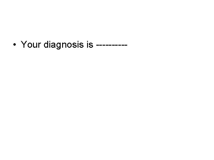 • Your diagnosis is ----- • Your diagnosis is -----