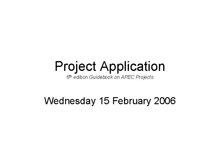 Project Application 6 th edition Guidebook on APEC Projects Wednesday 15 February 2006 