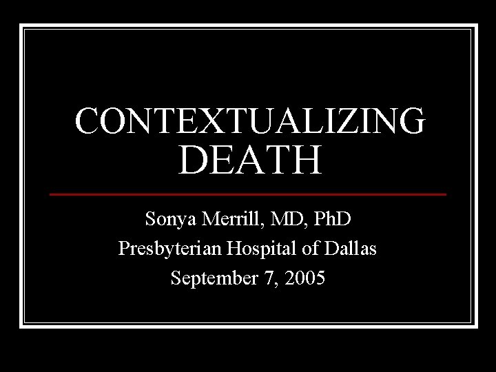 CONTEXTUALIZING DEATH Sonya Merrill, MD, Ph. D Presbyterian Hospital of Dallas September 7, 2005