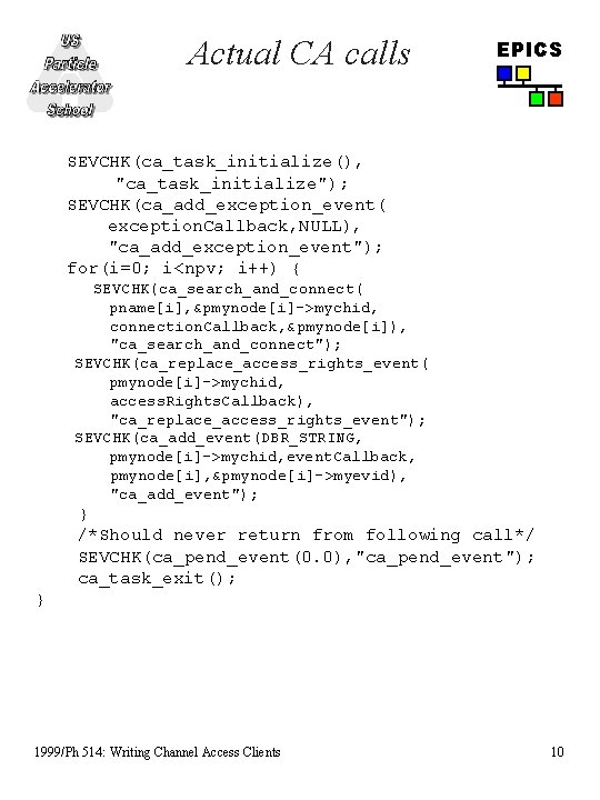 Actual CA calls EPICS SEVCHK(ca_task_initialize(), "ca_task_initialize"); SEVCHK(ca_add_exception_event( exception. Callback, NULL), "ca_add_exception_event"); for(i=0; i<npv; i++) Actual CA calls EPICS SEVCHK(ca_task_initialize(), "ca_task_initialize"); SEVCHK(ca_add_exception_event( exception. Callback, NULL), "ca_add_exception_event"); for(i=0; i<npv; i++)