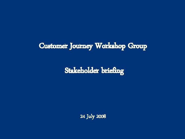 Customer Journey Workshop Group Stakeholder briefing 24 July 2008 