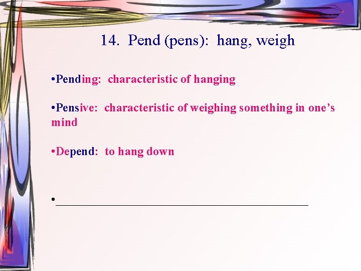 14. Pend (pens): hang, weigh • Pending: characteristic of hanging • Pensive: characteristic of