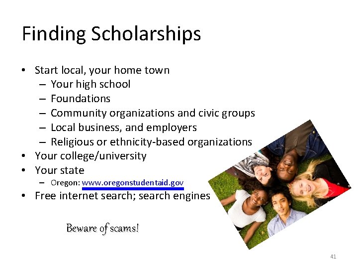 Finding Scholarships • Start local, your home town – Your high school – Foundations