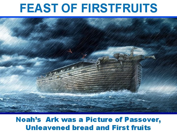 FEAST OF FIRSTFRUITS Noah’s Ark was a Picture of Passover, Unleavened bread and First