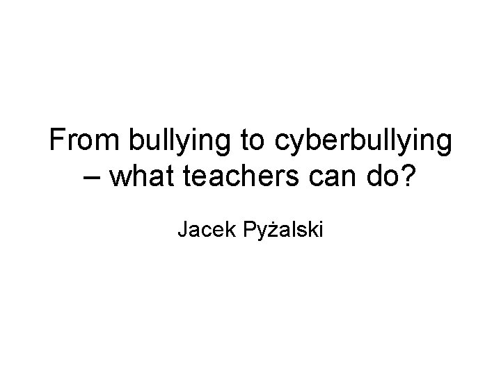 From bullying to cyberbullying – what teachers can do? Jacek Pyżalski 