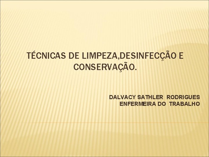 TÉCNICAS DE LIMPEZA, DESINFECÇÃO E CONSERVAÇÃO. DALVACY SATHLER RODRIGUES ENFERMEIRA DO TRABALHO 