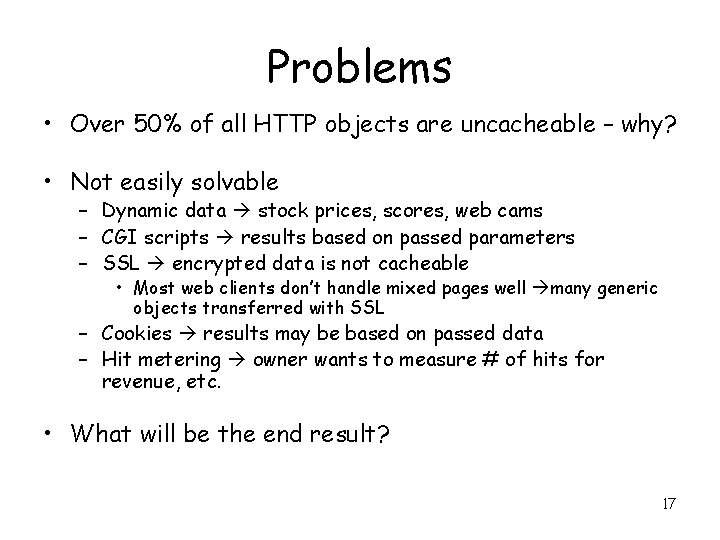 Problems • Over 50% of all HTTP objects are uncacheable – why? • Not