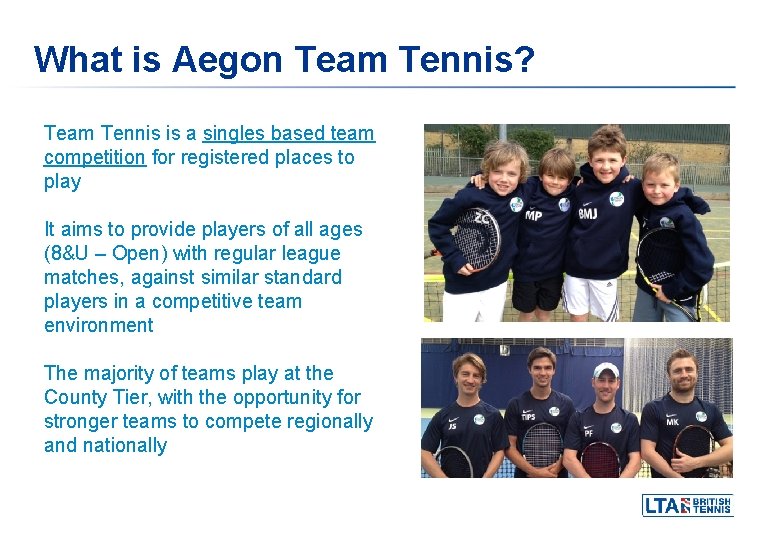 What is Aegon Team Tennis? Team Tennis is a singles based team competition for What is Aegon Team Tennis? Team Tennis is a singles based team competition for
