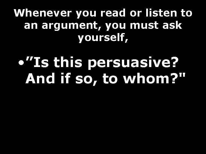 Whenever you read or listen to an argument, you must ask yourself, • ”Is